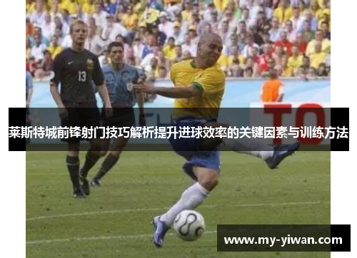 莱斯特城前锋射门技巧解析提升进球效率的关键因素与训练方法