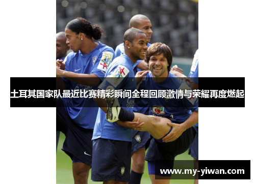 土耳其国家队最近比赛精彩瞬间全程回顾激情与荣耀再度燃起