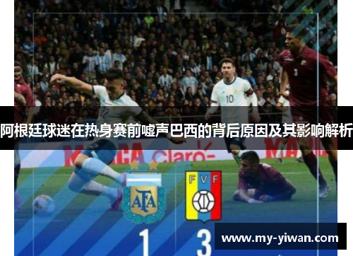 阿根廷球迷在热身赛前嘘声巴西的背后原因及其影响解析