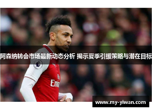 阿森纳转会市场最新动态分析 揭示夏季引援策略与潜在目标