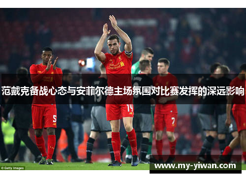 范戴克备战心态与安菲尔德主场氛围对比赛发挥的深远影响