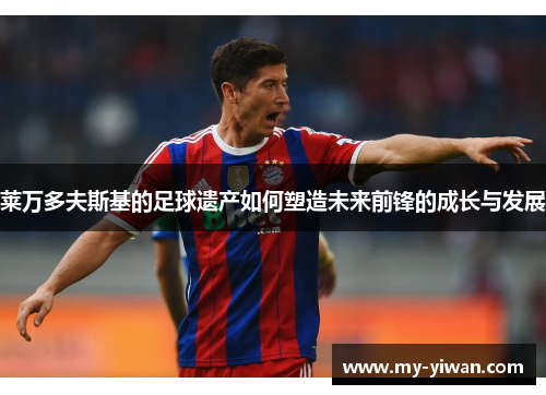 莱万多夫斯基的足球遗产如何塑造未来前锋的成长与发展 莱万多夫斯基的足球遗产如何塑造未来前锋的成长与发展