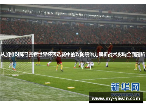 从加维对阵马赛看世界杯预选赛中的攻防统治力解析战术影响全面剖析