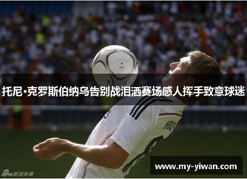 托尼·克罗斯伯纳乌告别战泪洒赛场感人挥手致意球迷 托尼·克罗斯伯纳乌告别战泪洒赛场感人挥手致意球迷