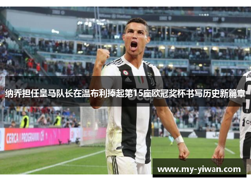 纳乔担任皇马队长在温布利捧起第15座欧冠奖杯书写历史新篇章