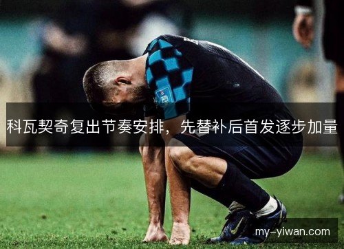 科瓦契奇复出节奏安排，先替补后首发逐步加量